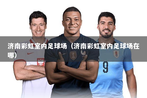 济南彩虹室内足球场（济南彩虹室内足球场在哪）